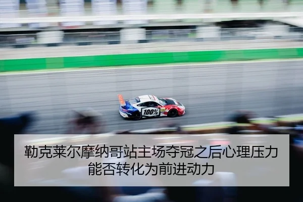勒克莱尔摩纳哥站主场夺冠之后心理压力能否转化为前进动力